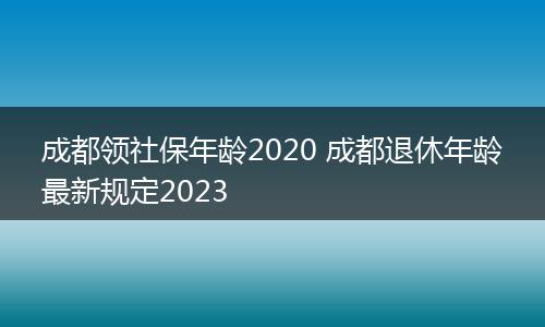 成都领社保年龄2020 成都退休年龄最新规定2023