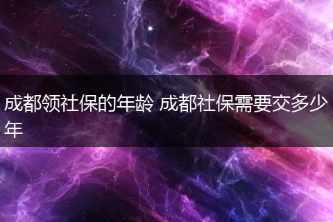 成都领社保的年龄 成都社保需要交多少年