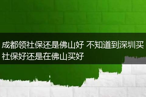 成都领社保还是佛山好 不知道到深圳买社保好还是在佛山买好