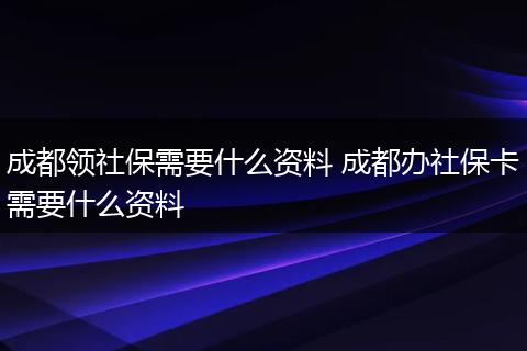 成都领社保需要什么资料 成都办社保卡需要什么资料