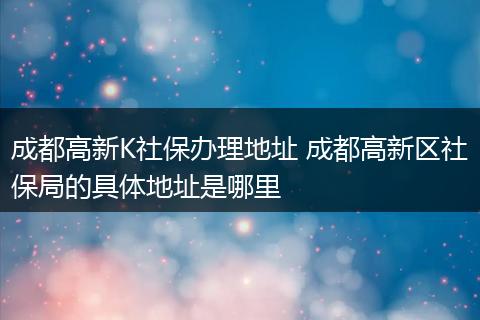 成都高新K社保办理地址 成都高新区社保局的具体地址是哪里