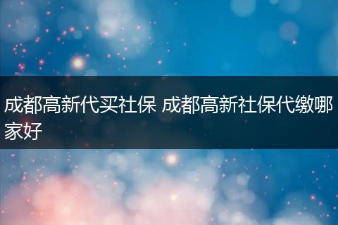 成都高新代买社保 成都高新社保代缴哪家好