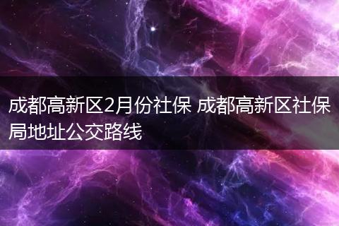 成都高新区2月份社保 成都高新区社保局地址公交路线