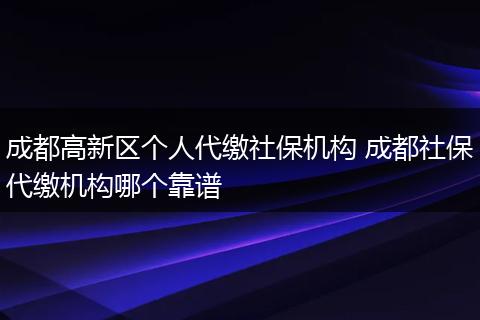 成都高新区个人代缴社保机构 成都社保代缴机构哪个靠谱