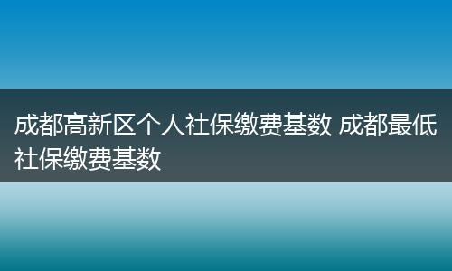 成都高新区个人社保缴费基数 成都最低社保缴费基数