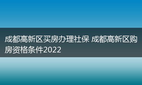 成都高新区买房办理社保 成都高新区购房资格条件2022
