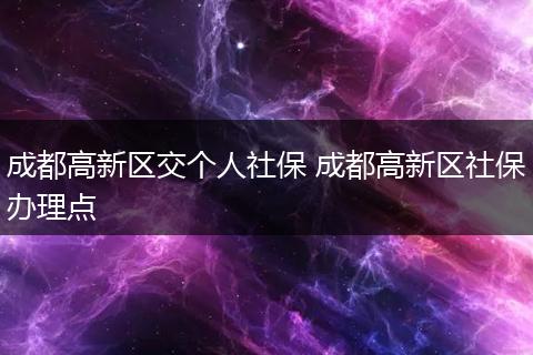 成都高新区交个人社保 成都高新区社保办理点