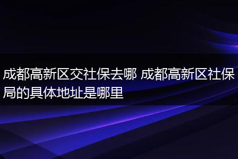 成都高新区交社保去哪 成都高新区社保局的具体地址是哪里