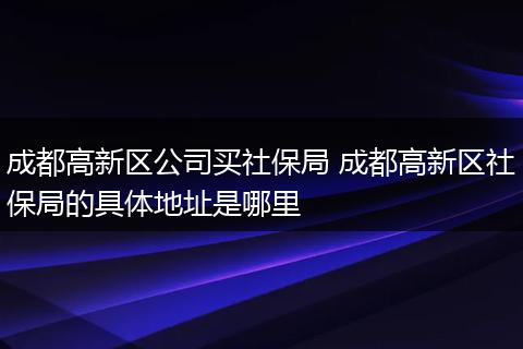 成都高新区公司买社保局 成都高新区社保局的具体地址是哪里