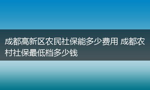成都高新区农民社保能多少费用 成都农村社保最低档多少钱
