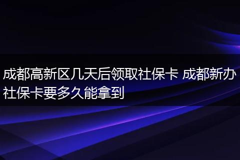 成都高新区几天后领取社保卡 成都新办社保卡要多久能拿到