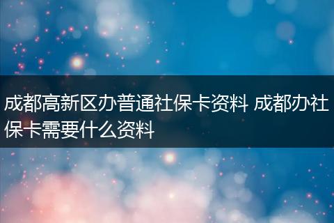 成都高新区办普通社保卡资料 成都办社保卡需要什么资料