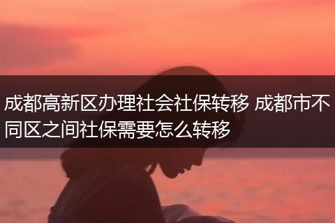 成都高新区办理社会社保转移 成都市不同区之间社保需要怎么转移