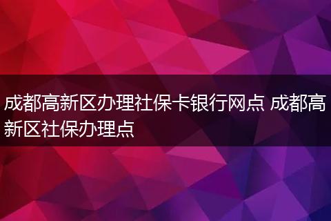 成都高新区办理社保卡银行网点 成都高新区社保办理点