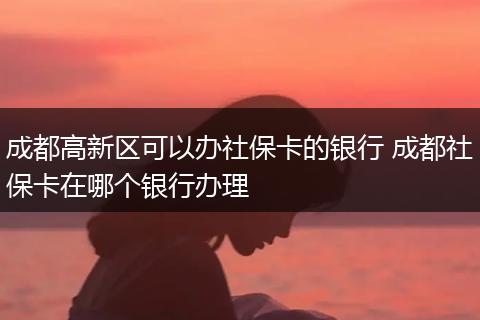 成都高新区可以办社保卡的银行 成都社保卡在哪个银行办理