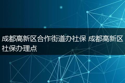 成都高新区合作街道办社保 成都高新区社保办理点
