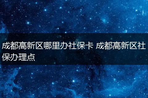 成都高新区哪里办社保卡 成都高新区社保办理点