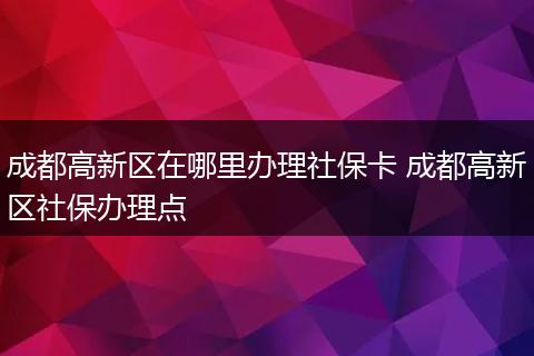 成都高新区在哪里办理社保卡 成都高新区社保办理点