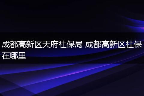 成都高新区天府社保局 成都高新区社保在哪里