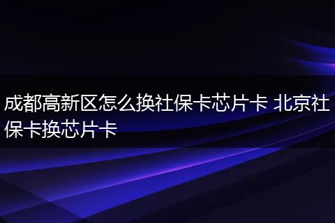 成都高新区怎么换社保卡芯片卡 北京社保卡换芯片卡