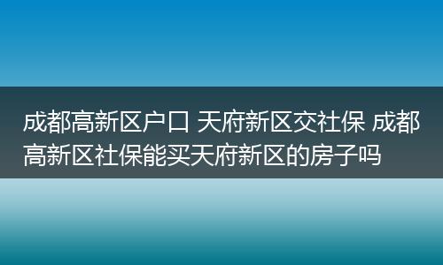 成都高新区户口 天府新区交社保 成都高新区社保能买天府新区的房子吗