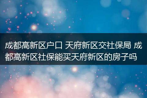 成都高新区户口 天府新区交社保局 成都高新区社保能买天府新区的房子吗