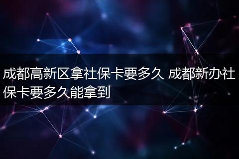 成都高新区拿社保卡要多久 成都新办社保卡要多久能拿到