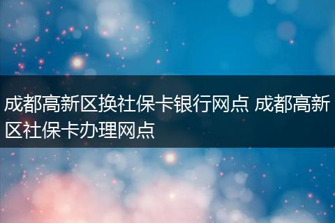 成都高新区换社保卡银行网点 成都高新区社保卡办理网点