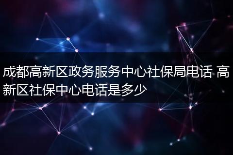成都高新区政务服务中心社保局电话 高新区社保中心电话是多少