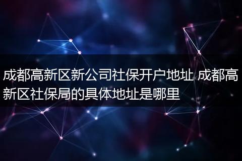 成都高新区新公司社保开户地址 成都高新区社保局的具体地址是哪里