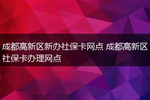 成都高新区新办社保卡网点 成都高新区社保卡办理网点