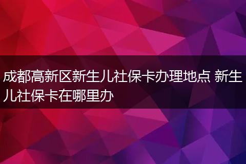 成都高新区新生儿社保卡办理地点 新生儿社保卡在哪里办