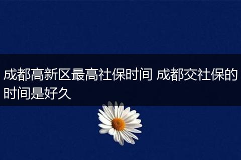 成都高新区最高社保时间 成都交社保的时间是好久
