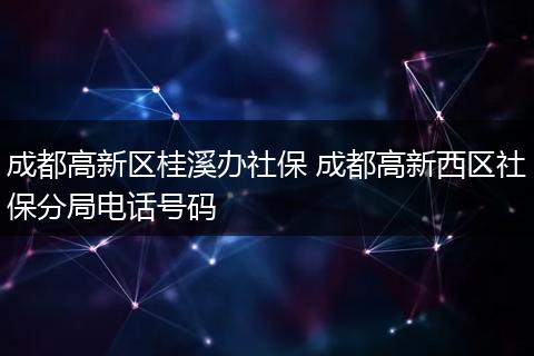 成都高新区桂溪办社保 成都高新西区社保分局电话号码