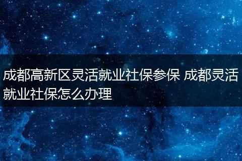成都高新区灵活就业社保参保 成都灵活就业社保怎么办理