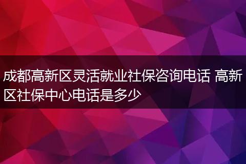 成都高新区灵活就业社保咨询电话 高新区社保中心电话是多少