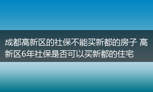 成都高新区的社保不能买新都的房子 高新区6年社保是否可以买新都的住宅