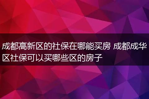 成都高新区的社保在哪能买房 成都成华区社保可以买哪些区的房子