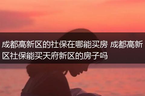 成都高新区的社保在哪能买房 成都高新区社保能买天府新区的房子吗