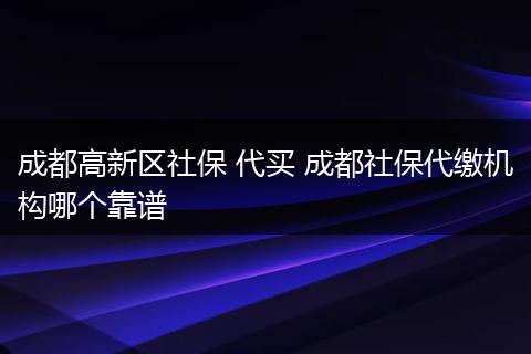 成都高新区社保 代买 成都社保代缴机构哪个靠谱