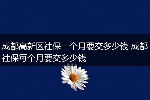 成都高新区社保一个月要交多少钱 成都社保每个月要交多少钱