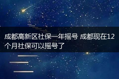 成都高新区社保一年摇号 成都现在12个月社保可以摇号了