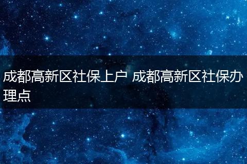 成都高新区社保上户 成都高新区社保办理点