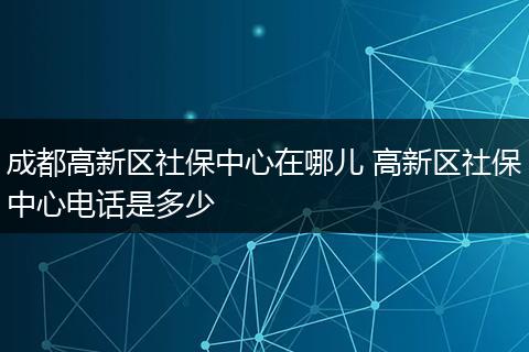 成都高新区社保中心在哪儿 高新区社保中心电话是多少
