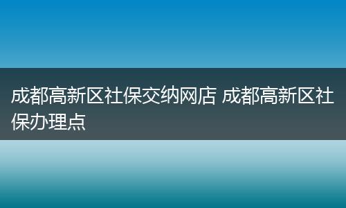 成都高新区社保交纳网店 成都高新区社保办理点