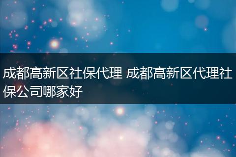 成都高新区社保代理 成都高新区代理社保公司哪家好
