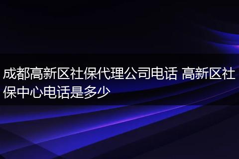 成都高新区社保代理公司电话 高新区社保中心电话是多少