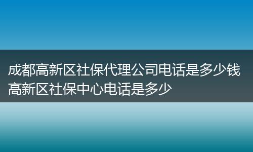 成都高新区社保代理公司电话是多少钱 高新区社保中心电话是多少