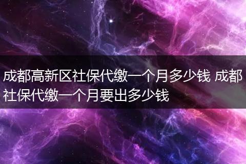 成都高新区社保代缴一个月多少钱 成都社保代缴一个月要出多少钱
