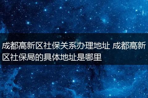 成都高新区社保关系办理地址 成都高新区社保局的具体地址是哪里